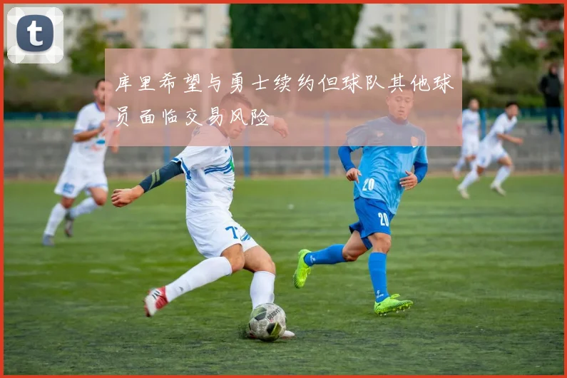 库里希望与勇士续约但球队其他球员面临交易风险