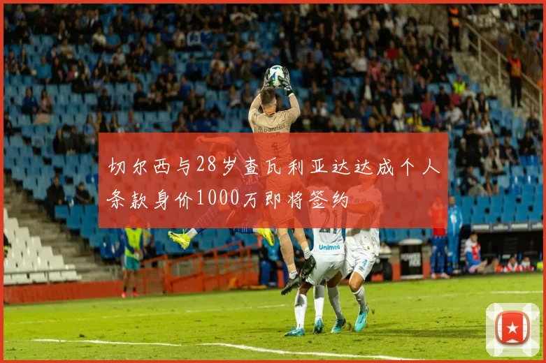 切尔西与28岁查瓦利亚达达成个人条款身价1000万即将签约