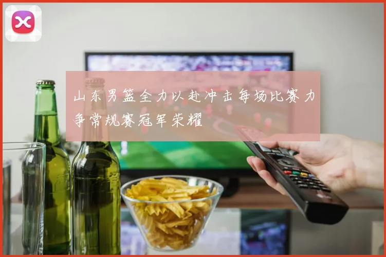 山东男篮全力以赴冲击每场比赛力争常规赛冠军荣耀