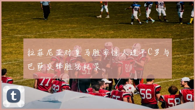 拉菲尼亚对皇马胜率惊人追平C罗与巴萨交锋胜场纪录