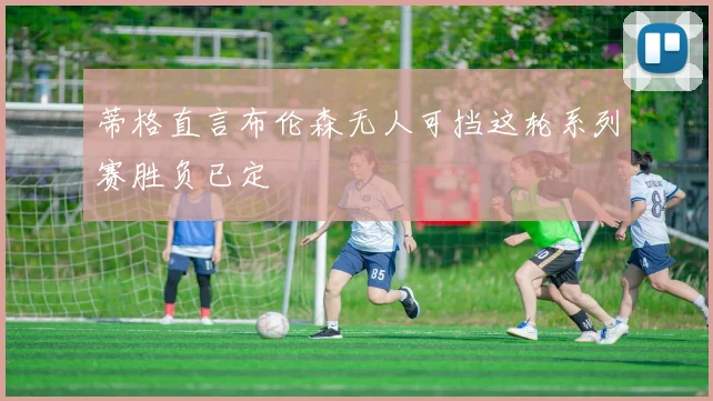 蒂格直言布伦森无人可挡这轮系列赛胜负已定