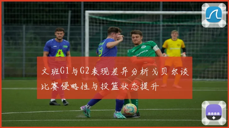 文班G1与G2表现差异分析戈贝尔谈比赛侵略性与投篮状态提升