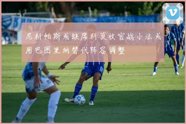 尼科帕斯或缺席科莫收官战小法或用巴图里纳替代阵容调整