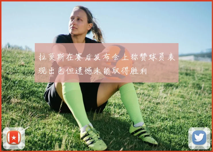 拉莫斯在赛后发布会上称赞球员表现出色但遗憾未能取得胜利