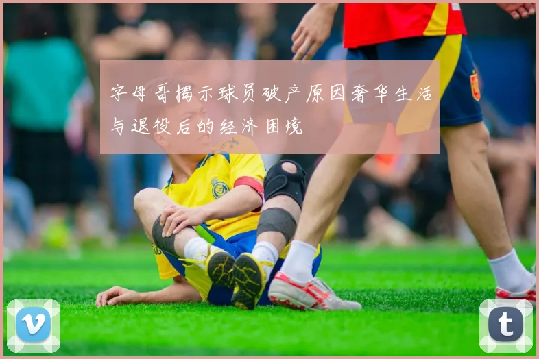 字母哥揭示球员破产原因奢华生活与退役后的经济困境