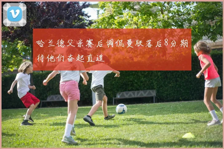 哈兰德父亲赛后调侃曼联落后8分期待他们奋起直追