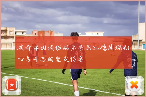 埃奇库姆谈伤病无奈恩比德展现初心与斗志的坚定信念