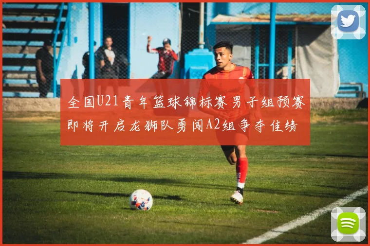 全国U21青年篮球锦标赛男子组预赛即将开启龙狮队勇闯A2组争夺佳绩