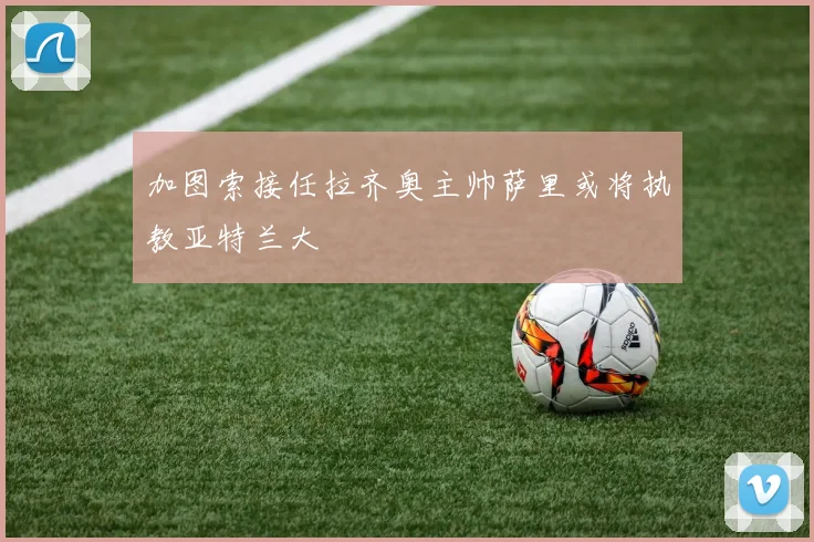 加图索接任拉齐奥主帅萨里或将执教亚特兰大