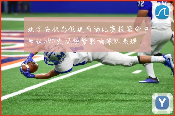 坎宁安状态低迷两场比赛投篮命中率仅395失误频繁影响球队表现
