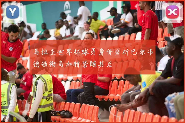 乌拉圭世界杯球员身价分析巴尔韦德领衔乌加特紧随其后