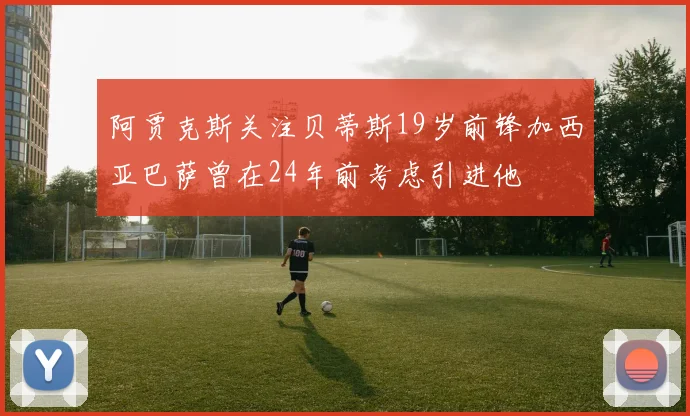 阿贾克斯关注贝蒂斯19岁前锋加西亚巴萨曾在24年前考虑引进他